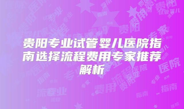 贵阳专业试管婴儿医院指南选择流程费用专家推荐解析