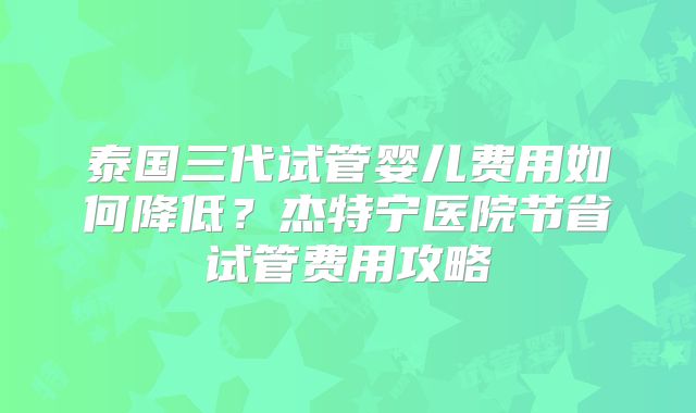 泰国三代试管婴儿费用如何降低？杰特宁医院节省试管费用攻略
