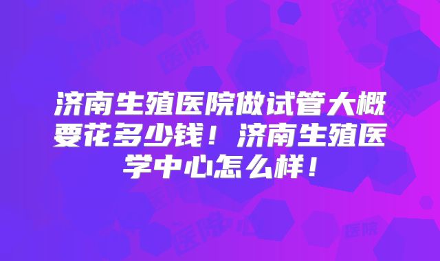 济南生殖医院做试管大概要花多少钱！济南生殖医学中心怎么样！