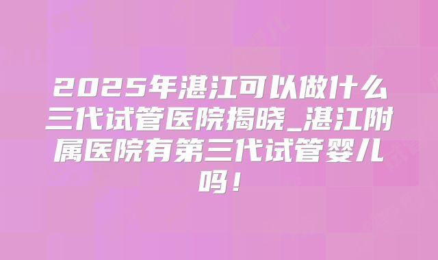 2025年湛江可以做什么三代试管医院揭晓_湛江附属医院有第三代试管婴儿吗！