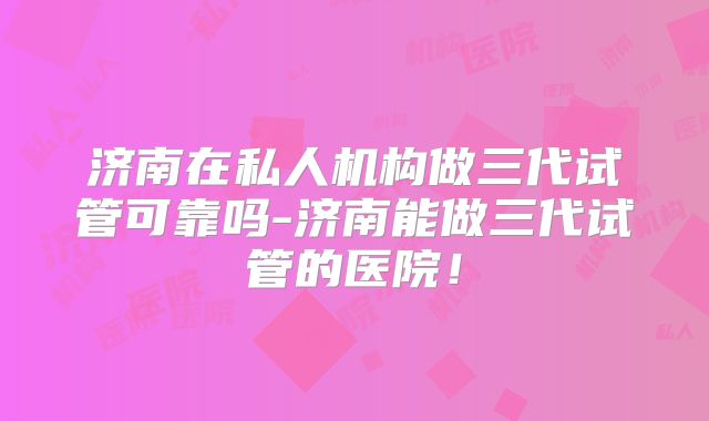 济南在私人机构做三代试管可靠吗-济南能做三代试管的医院！