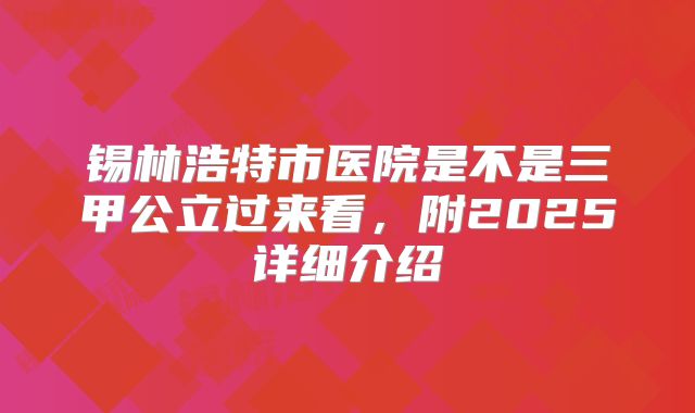 锡林浩特市医院是不是三甲公立过来看，附2025详细介绍