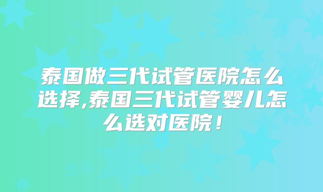 泰国做三代试管医院怎么选择,泰国三代试管婴儿怎么选对医院!
