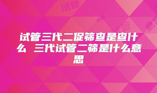 试管三代二促筛查是查什么 三代试管二筛是什么意思