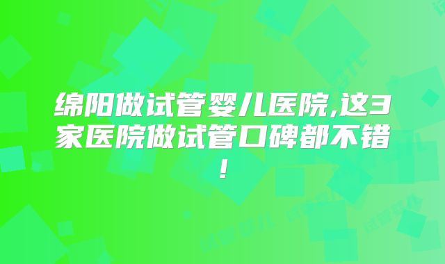 绵阳做试管婴儿医院,这3家医院做试管口碑都不错!