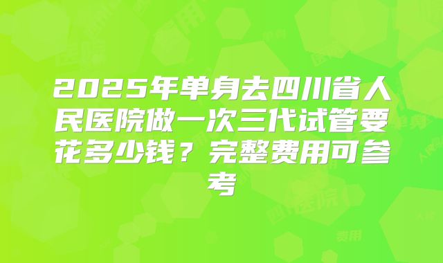 2025年单身去四川省人民医院做一次三代试管要花多少钱?完整费用可参考