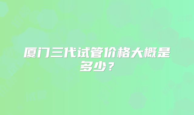 厦门三代试管价格大概是多少？