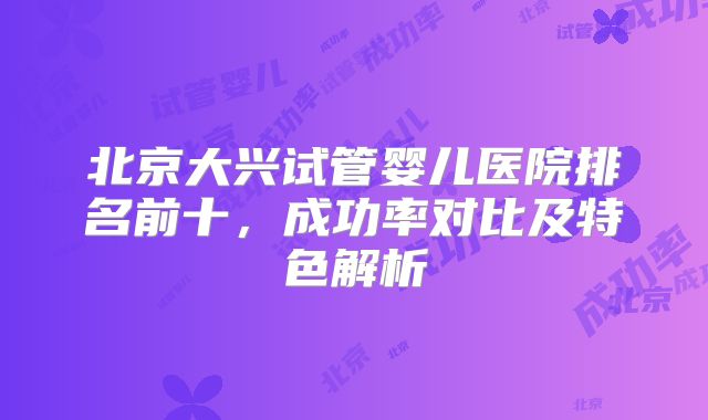 北京大兴试管婴儿医院排名前十,成功率对比及特色解析