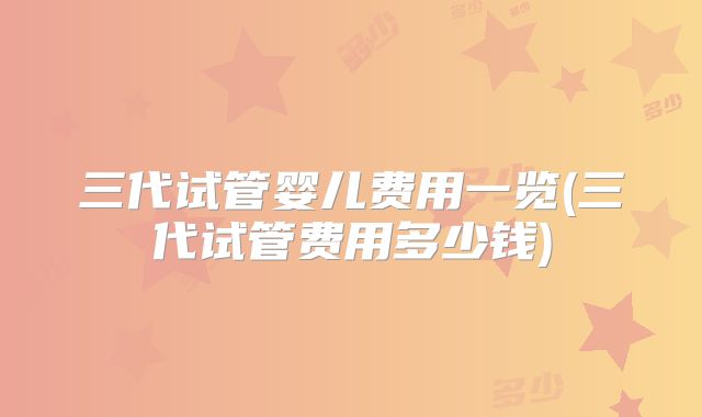 三代试管婴儿费用一览(三代试管费用多少钱)