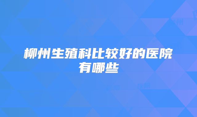 柳州生殖科比较好的医院有哪些