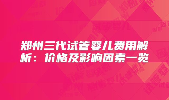 郑州三代试管婴儿费用解析:价格及影响因素一览