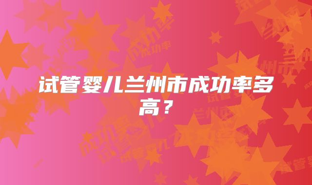 试管婴儿兰州市成功率多高？