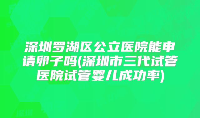 深圳罗湖区公立医院能申请卵子吗(深圳市三代试管医院试管婴儿成功率)