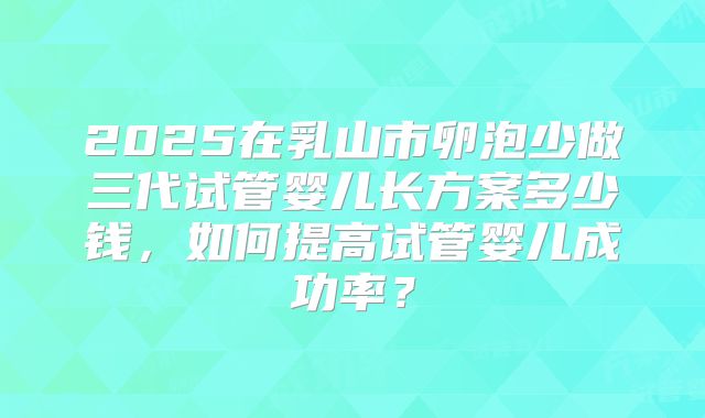 2025在乳山市卵泡少做三代试管婴儿长方案多少钱，如何提高试管婴儿成功率？