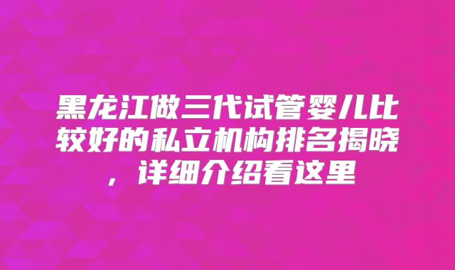 黑龙江做三代试管婴儿比较好的私立机构排名揭晓，详细介绍看这里