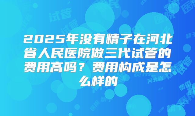 2025年没有精子在河北省人民医院做三代试管的费用高吗？费用构成是怎么样的