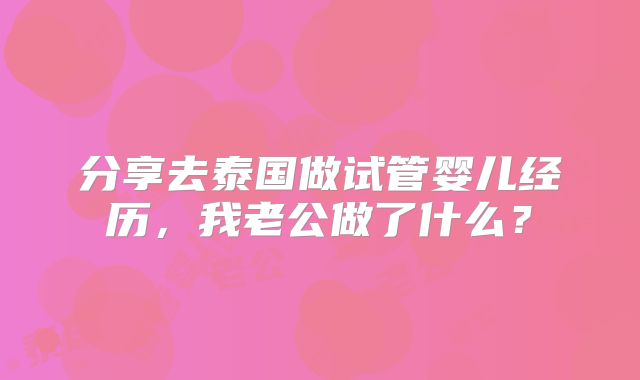 分享去泰国做试管婴儿经历,我老公做了什么?