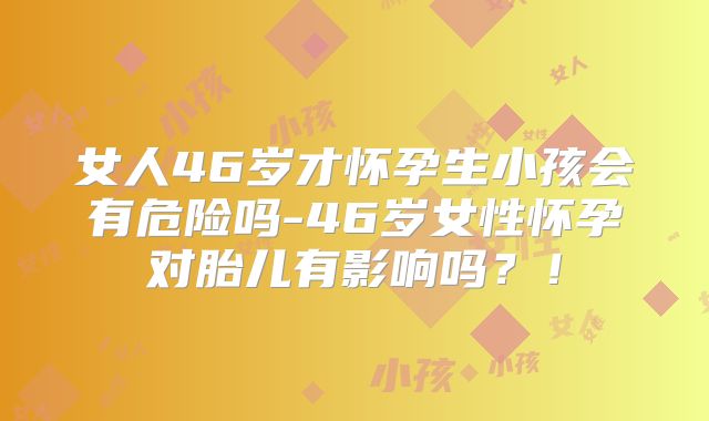 女人46岁才怀孕生小孩会有危险吗-46岁女性怀孕对胎儿有影响吗？！