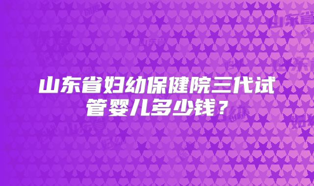 山东省妇幼保健院三代试管婴儿多少钱？