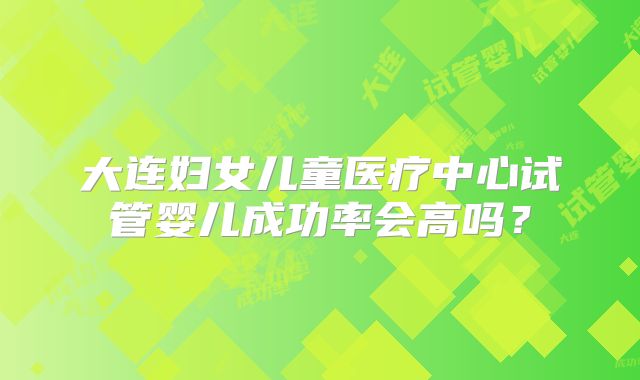 大连妇女儿童医疗中心试管婴儿成功率会高吗?