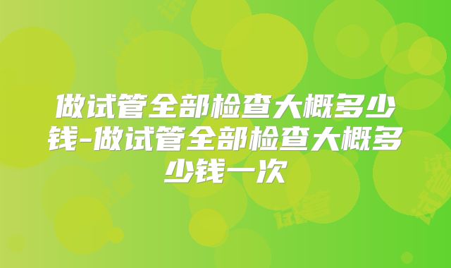 做试管全部检查大概多少钱-做试管全部检查大概多少钱一次