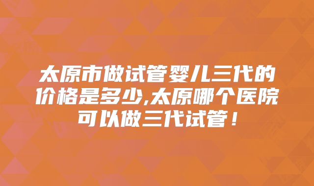 太原市做试管婴儿三代的价格是多少,太原哪个医院可以做三代试管!