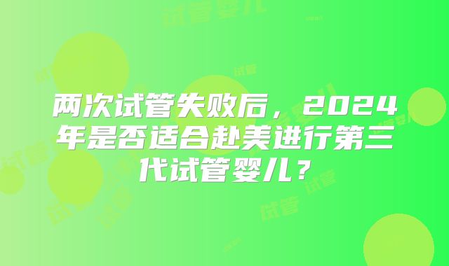 两次试管失败后，2024年是否适合赴美进行第三代试管婴儿？