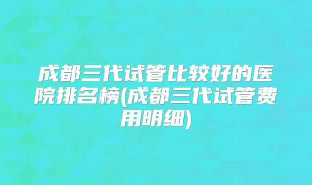 成都三代试管比较好的医院排名榜(成都三代试管费用明细)
