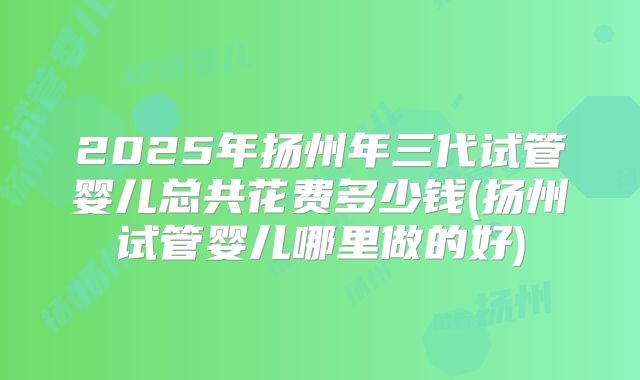 2025年扬州年三代试管婴儿总共花费多少钱(扬州试管婴儿哪里做的好)