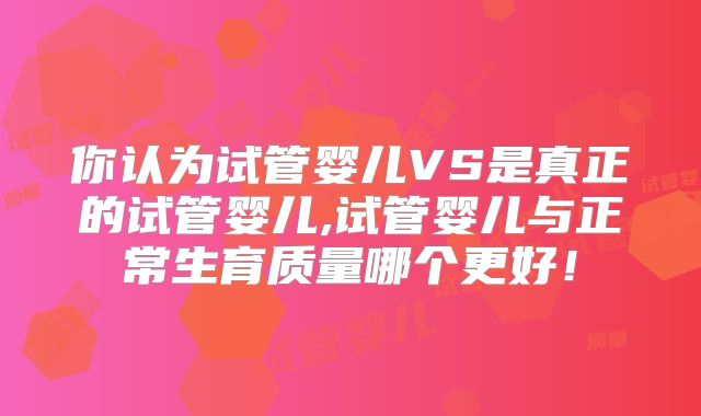 你认为试管婴儿VS是真正的试管婴儿,试管婴儿与正常生育质量哪个更好！