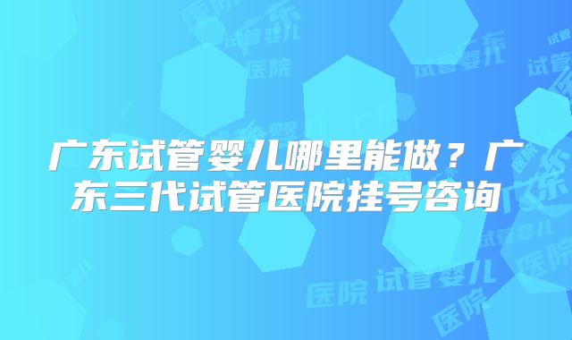 广东试管婴儿哪里能做？广东三代试管医院挂号咨询