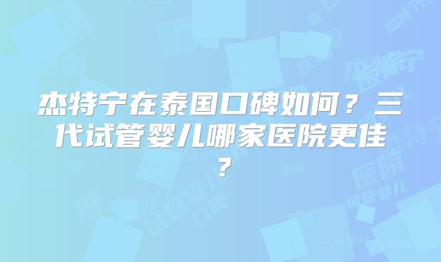 杰特宁在泰国口碑如何？三代试管婴儿哪家医院更佳？