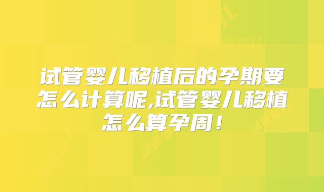 试管婴儿移植后的孕期要怎么计算呢,试管婴儿移植怎么算孕周！