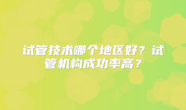 试管技术哪个地区好？试管机构成功率高？