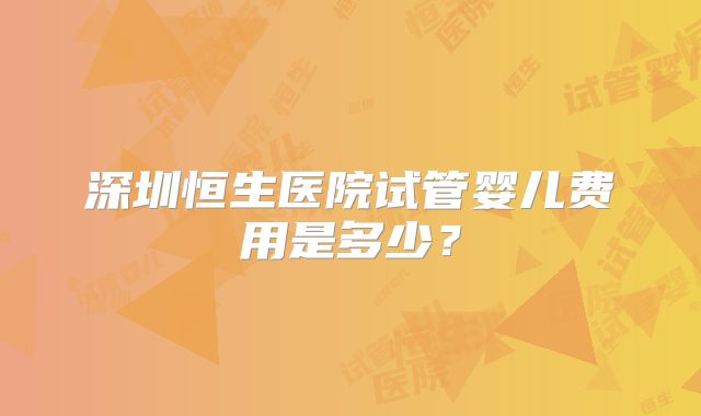 深圳恒生医院试管婴儿费用是多少？