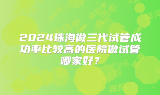 2024珠海做三代试管成功率比较高的医院做试管哪家好？