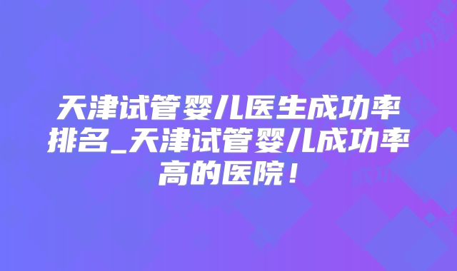 天津试管婴儿医生成功率排名_天津试管婴儿成功率高的医院！