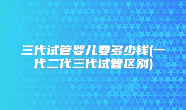 三代试管婴儿要多少钱(一代二代三代试管区别)