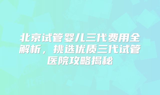 北京试管婴儿三代费用全解析，挑选优质三代试管医院攻略揭秘