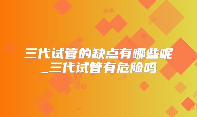 三代试管的缺点有哪些呢_三代试管有危险吗