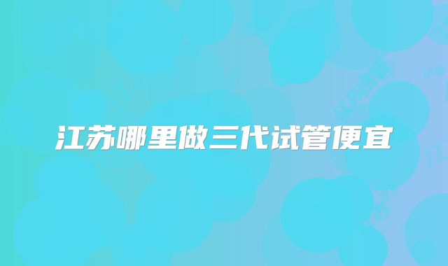 江苏哪里做三代试管便宜