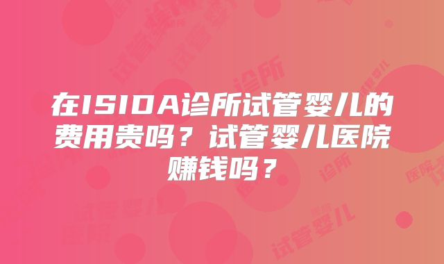 在ISIDA诊所试管婴儿的费用贵吗？试管婴儿医院赚钱吗？