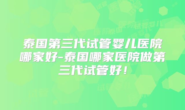 泰国第三代试管婴儿医院哪家好-泰国哪家医院做第三代试管好！