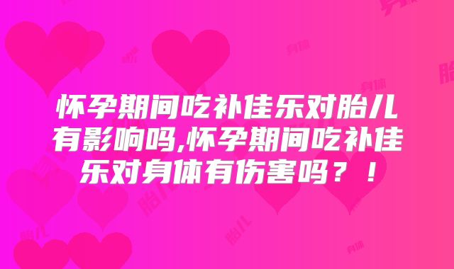怀孕期间吃补佳乐对胎儿有影响吗,怀孕期间吃补佳乐对身体有伤害吗？！