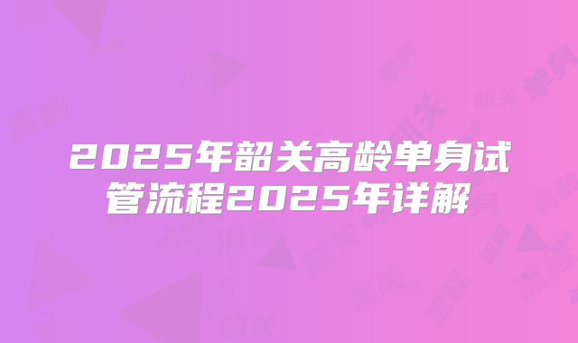 2025年韶关高龄单身试管流程2025年详解