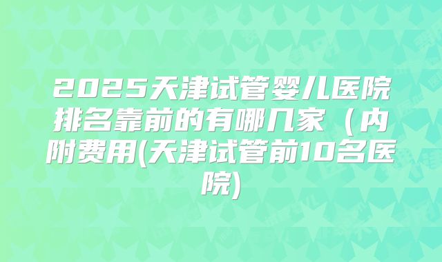 2025天津试管婴儿医院排名靠前的有哪几家(内附费用(天津试管前10名医院)