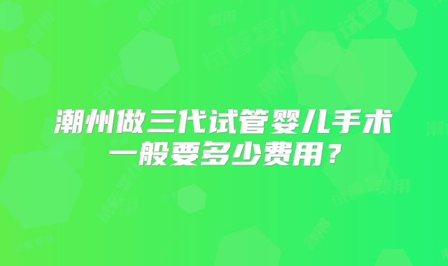 潮州做三代试管婴儿手术一般要多少费用？