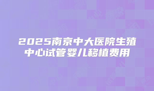2025南京中大医院生殖中心试管婴儿移植费用