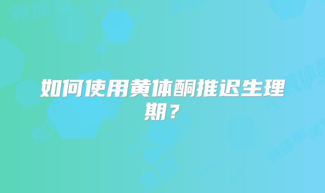 如何使用黄体酮推迟生理期？
