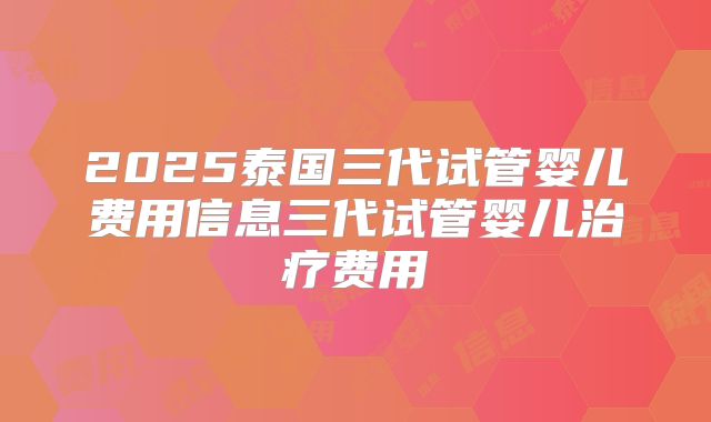2025泰国三代试管婴儿费用信息三代试管婴儿治疗费用